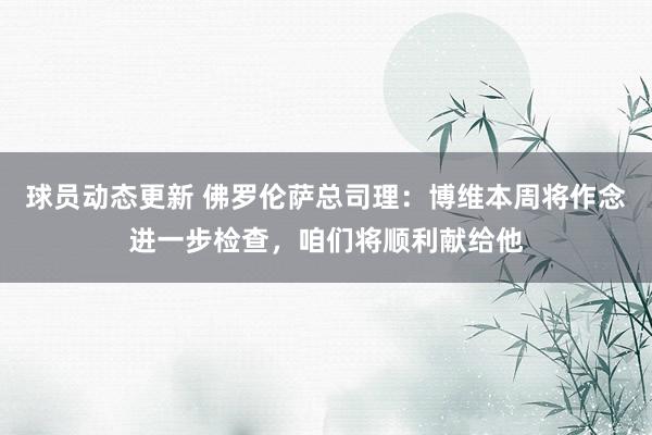 球员动态更新 佛罗伦萨总司理：博维本周将作念进一步检查，咱们将顺利献给他