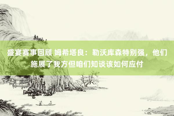 盛宴赛事回顾 姆希塔良：勒沃库森特别强，他们施展了我方但咱们知谈该如何应付