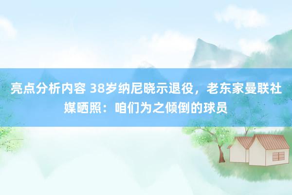 亮点分析内容 38岁纳尼晓示退役，老东家曼联社媒晒照：咱们为之倾倒的球员