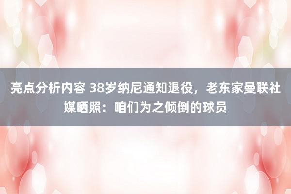 亮点分析内容 38岁纳尼通知退役，老东家曼联社媒晒照：咱们为之倾倒的球员