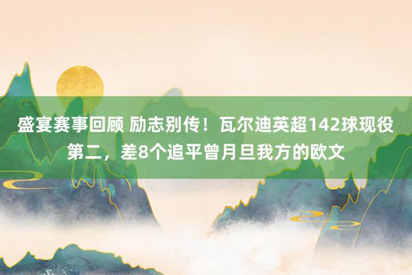 盛宴赛事回顾 励志别传！瓦尔迪英超142球现役第二，差8个追平曾月旦我方的欧文