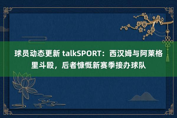 球员动态更新 talkSPORT：西汉姆与阿莱格里斗殴，后者慷慨新赛季接办球队