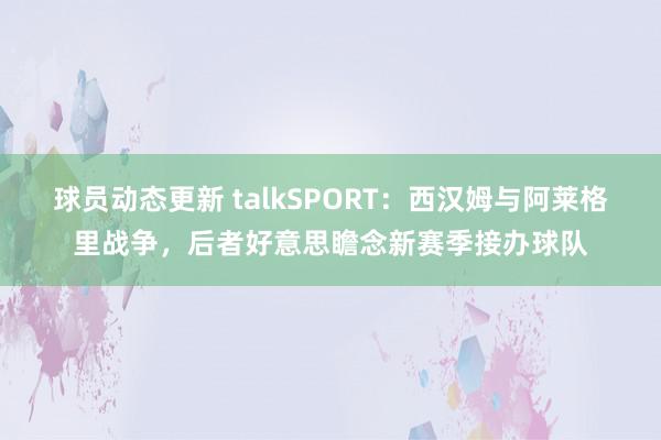 球员动态更新 talkSPORT：西汉姆与阿莱格里战争，后者好意思瞻念新赛季接办球队