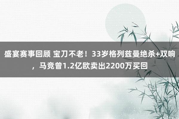 盛宴赛事回顾 宝刀不老！33岁格列兹曼绝杀+双响，马竞曾1.2亿欧卖出2200万买回