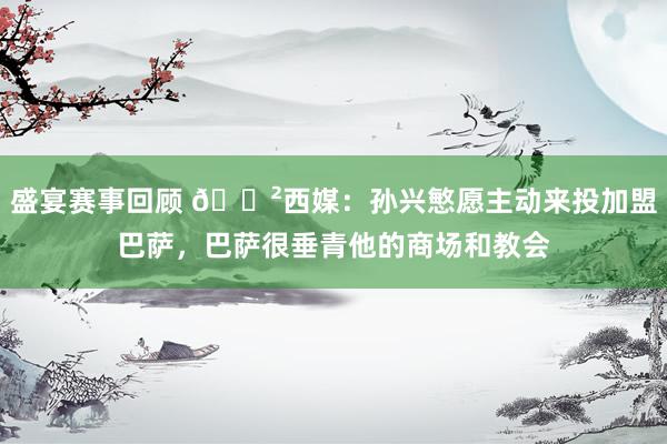 盛宴赛事回顾 😲西媒：孙兴慜愿主动来投加盟巴萨，巴萨很垂青他的商场和教会