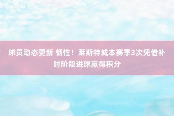 球员动态更新 韧性！莱斯特城本赛季3次凭借补时阶段进球赢得积分