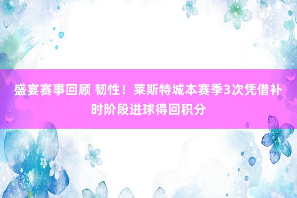 盛宴赛事回顾 韧性！莱斯特城本赛季3次凭借补时阶段进球得回积分