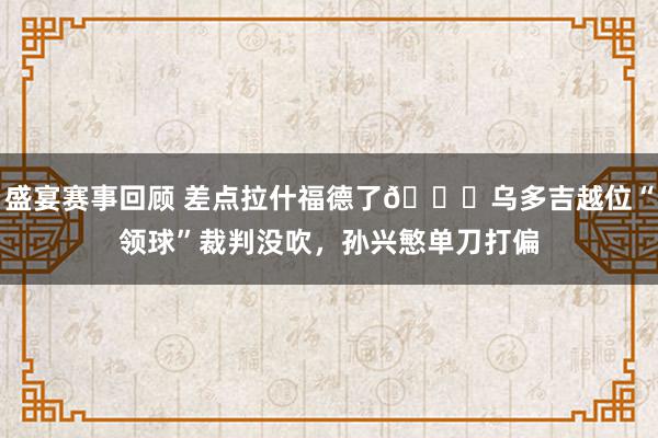 盛宴赛事回顾 差点拉什福德了😅乌多吉越位“领球”裁判没吹，孙兴慜单刀打偏