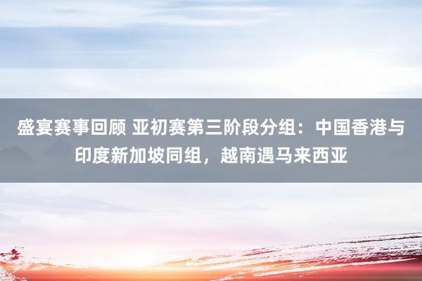 盛宴赛事回顾 亚初赛第三阶段分组：中国香港与印度新加坡同组，越南遇马来西亚