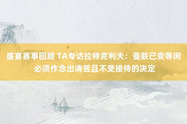 盛宴赛事回顾 TA专访拉特克利夫：曼联已变等闲 必须作念出清苦且不受接待的决定