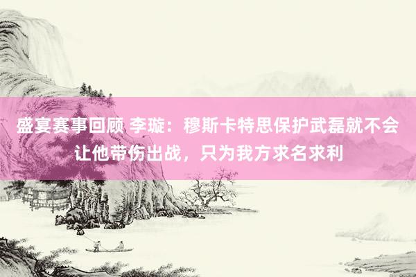 盛宴赛事回顾 李璇：穆斯卡特思保护武磊就不会让他带伤出战，只为我方求名求利