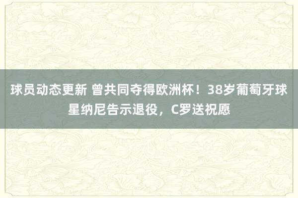 球员动态更新 曾共同夺得欧洲杯！38岁葡萄牙球星纳尼告示退役，C罗送祝愿