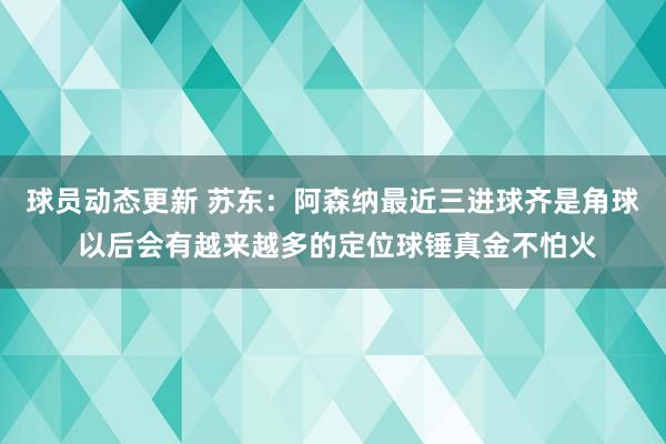 球员动态更新 苏东：阿森纳最近三进球齐是角球 以后会有越来越多的定位球锤真金不怕火