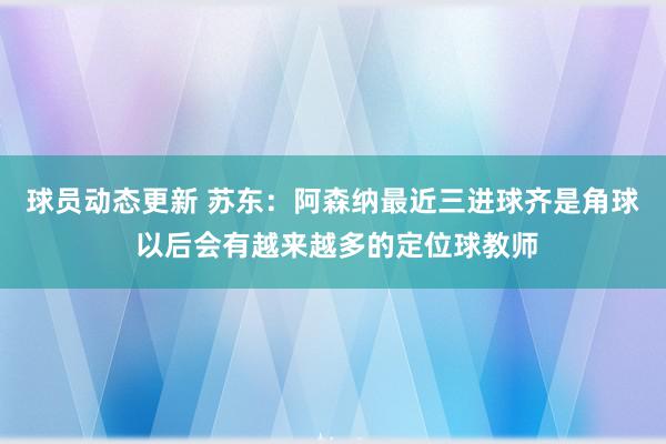 球员动态更新 苏东：阿森纳最近三进球齐是角球 以后会有越来越多的定位球教师