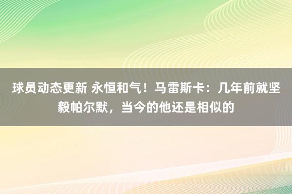 球员动态更新 永恒和气！马雷斯卡：几年前就坚毅帕尔默，当今的他还是相似的