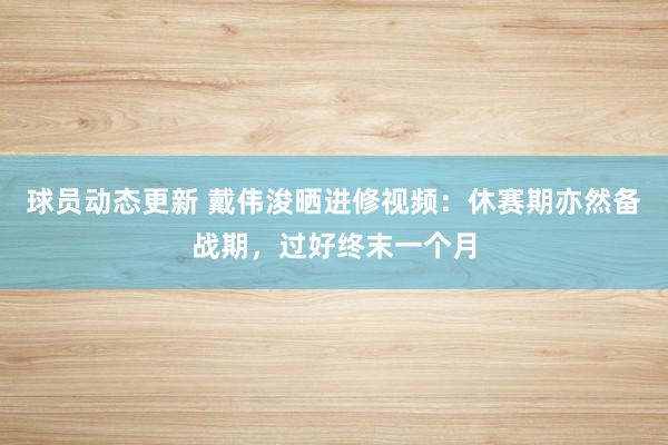 球员动态更新 戴伟浚晒进修视频：休赛期亦然备战期，过好终末一个月