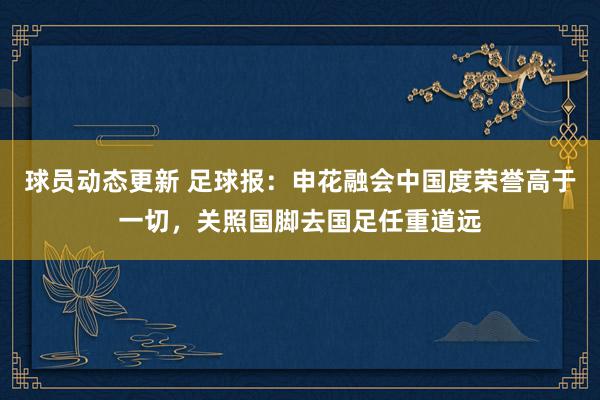 球员动态更新 足球报：申花融会中国度荣誉高于一切，关照国脚去国足任重道远