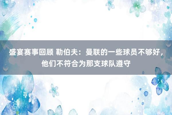 盛宴赛事回顾 勒伯夫：曼联的一些球员不够好，他们不符合为那支球队遵守