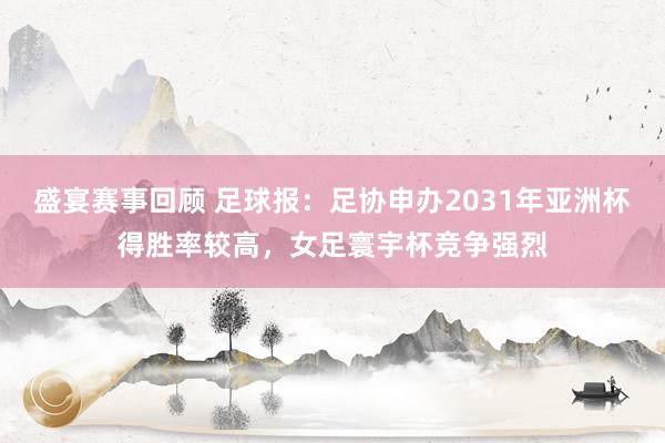 盛宴赛事回顾 足球报：足协申办2031年亚洲杯得胜率较高，女足寰宇杯竞争强烈