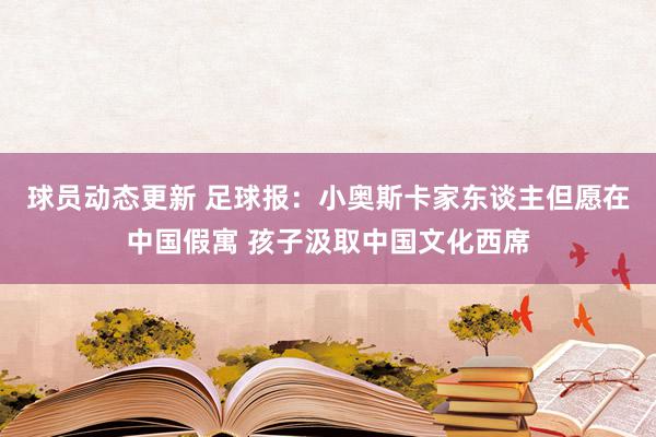 球员动态更新 足球报：小奥斯卡家东谈主但愿在中国假寓 孩子汲取中国文化西席