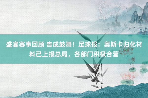 盛宴赛事回顾 告成鼓舞！足球报：奥斯卡归化材料已上报总局，各部门积极合营