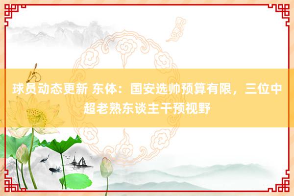 球员动态更新 东体：国安选帅预算有限，三位中超老熟东谈主干预视野