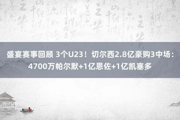 盛宴赛事回顾 3个U23！切尔西2.8亿豪购3中场：4700万帕尔默+1亿恩佐+1亿凯塞多