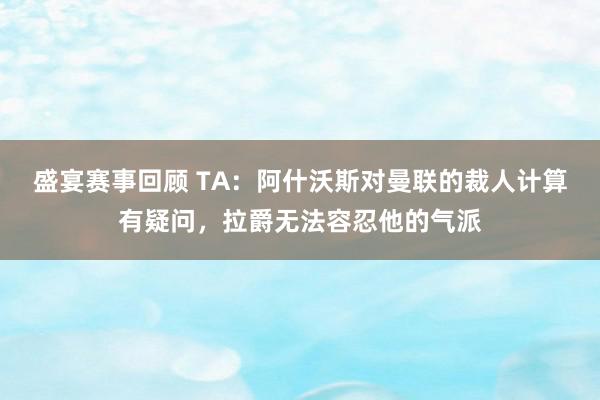 盛宴赛事回顾 TA：阿什沃斯对曼联的裁人计算有疑问，拉爵无法容忍他的气派