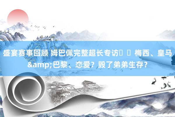 盛宴赛事回顾 姆巴佩完整超长专访⭐️梅西、皇马&巴黎、恋爱？毁了弟弟生存？