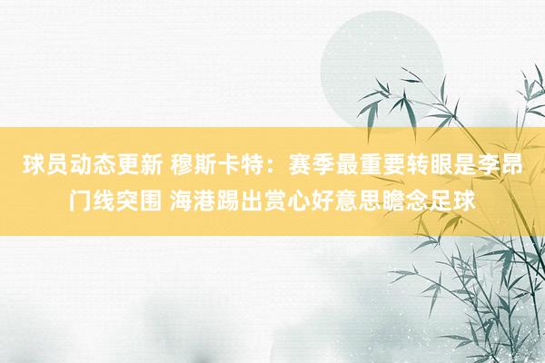 球员动态更新 穆斯卡特：赛季最重要转眼是李昂门线突围 海港踢出赏心好意思瞻念足球