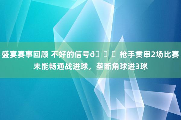 盛宴赛事回顾 不好的信号😕枪手贯串2场比赛未能畅通战进球，垄断角球进3球