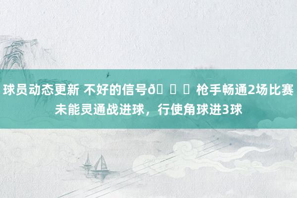 球员动态更新 不好的信号😕枪手畅通2场比赛未能灵通战进球，行使角球进3球