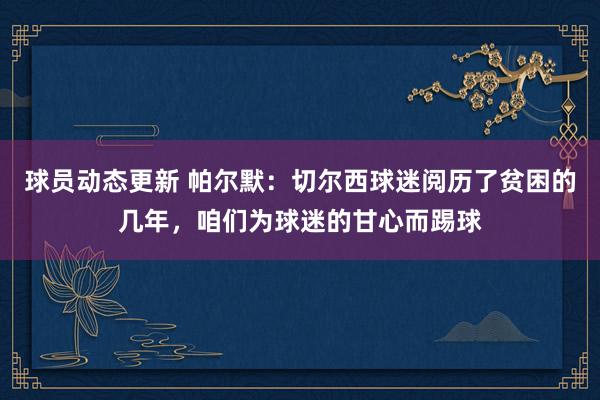 球员动态更新 帕尔默：切尔西球迷阅历了贫困的几年，咱们为球迷的甘心而踢球