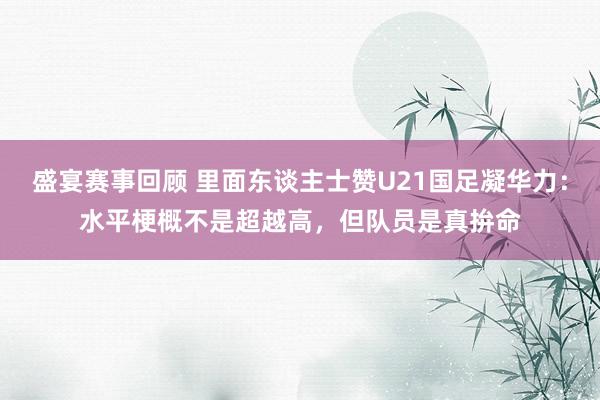 盛宴赛事回顾 里面东谈主士赞U21国足凝华力：水平梗概不是超越高，但队员是真拚命