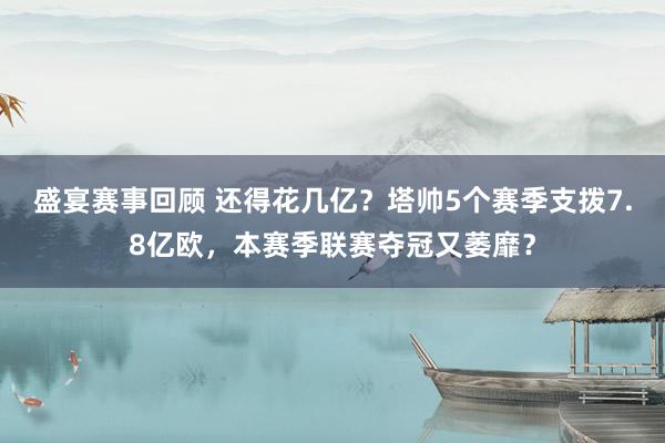 盛宴赛事回顾 还得花几亿？塔帅5个赛季支拨7.8亿欧，本赛季联赛夺冠又萎靡？