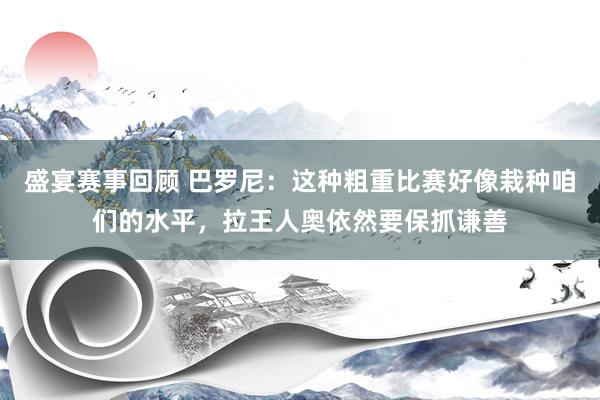 盛宴赛事回顾 巴罗尼：这种粗重比赛好像栽种咱们的水平，拉王人奥依然要保抓谦善