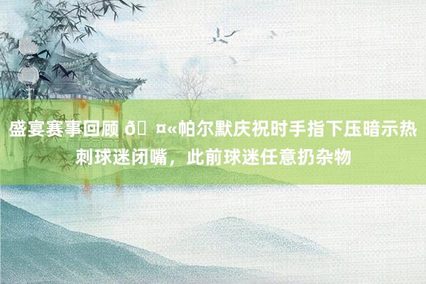 盛宴赛事回顾 🤫帕尔默庆祝时手指下压暗示热刺球迷闭嘴，此前球迷任意扔杂物