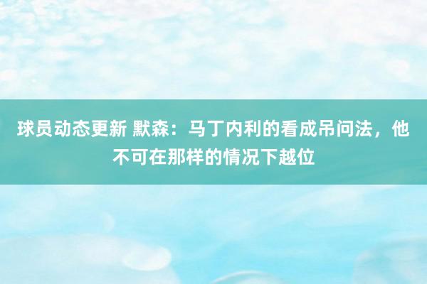 球员动态更新 默森：马丁内利的看成吊问法，他不可在那样的情况下越位