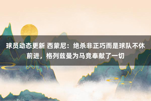 球员动态更新 西蒙尼：绝杀非正巧而是球队不休前进，格列兹曼为马竞奉献了一切