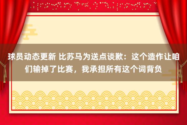 球员动态更新 比苏马为送点谈歉：这个造作让咱们输掉了比赛，我承担所有这个词背负