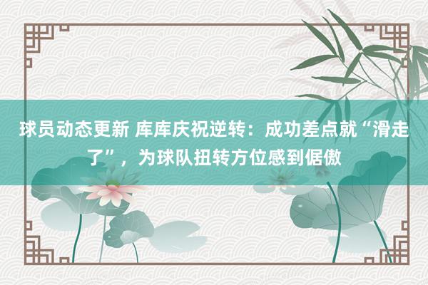 球员动态更新 库库庆祝逆转：成功差点就“滑走了”，为球队扭转方位感到倨傲