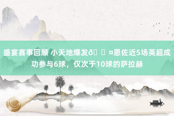 盛宴赛事回顾 小天地爆发😤恩佐近5场英超成功参与6球，仅次于10球的萨拉赫