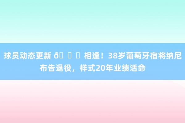 球员动态更新 👋相逢！38岁葡萄牙宿将纳尼布告退役，样式20年业绩活命