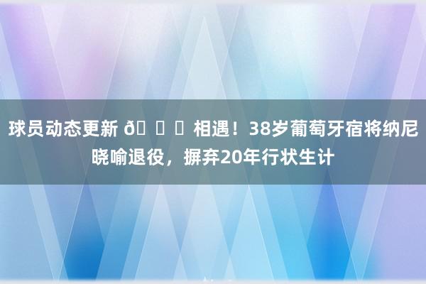 球员动态更新 👋相遇！38岁葡萄牙宿将纳尼晓喻退役，摒弃20年行状生计