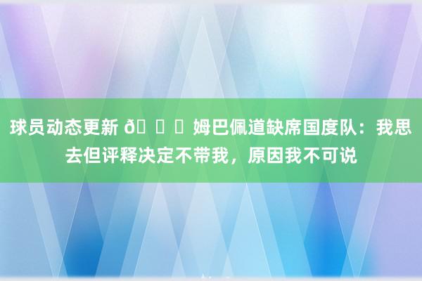 球员动态更新 👀姆巴佩道缺席国度队：我思去但评释决定不带我，原因我不可说