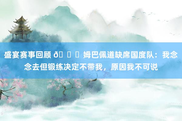 盛宴赛事回顾 👀姆巴佩道缺席国度队：我念念去但锻练决定不带我，原因我不可说