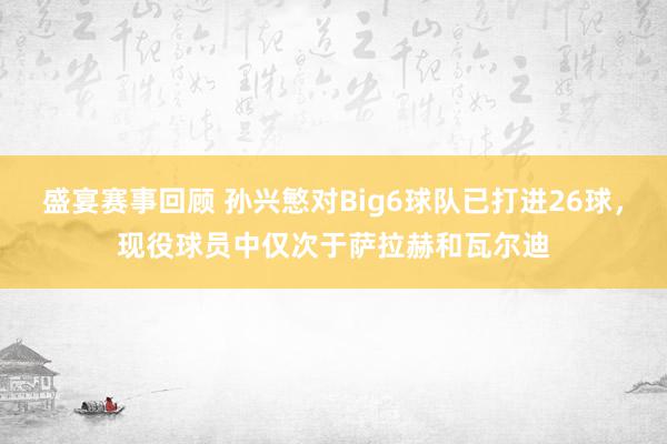 盛宴赛事回顾 孙兴慜对Big6球队已打进26球，现役球员中仅次于萨拉赫和瓦尔迪