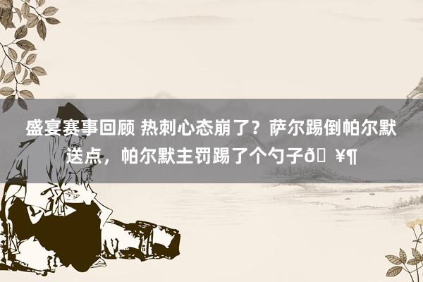 盛宴赛事回顾 热刺心态崩了？萨尔踢倒帕尔默送点，帕尔默主罚踢了个勺子🥶