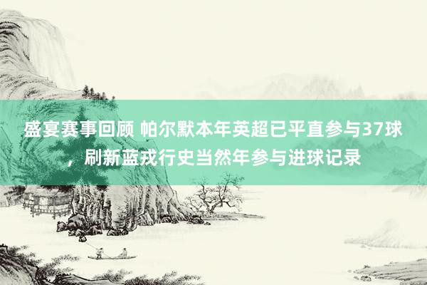 盛宴赛事回顾 帕尔默本年英超已平直参与37球，刷新蓝戎行史当然年参与进球记录