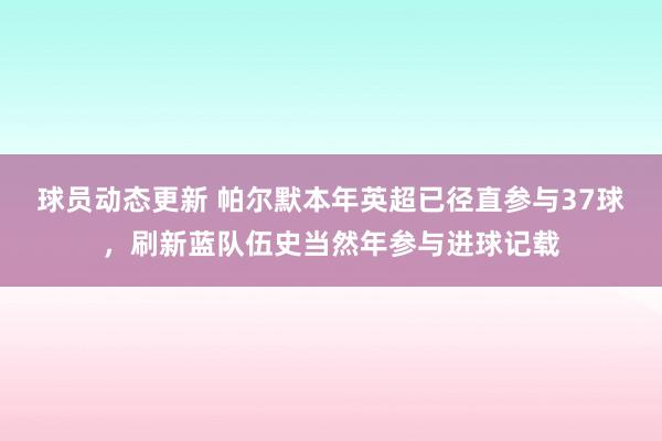 球员动态更新 帕尔默本年英超已径直参与37球，刷新蓝队伍史当然年参与进球记载